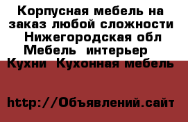 Корпусная мебель на заказ любой сложности - Нижегородская обл. Мебель, интерьер » Кухни. Кухонная мебель   